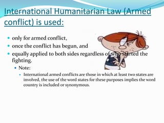 International Humanitarian Law (Armed
conflict) is used:
 only for armed conflict,
 once the conflict has begun, and
 equally applied to both sides regardless of who started the
  fighting.
    Note:
        International armed conflicts are those in which at least two states are
         involved, the use of the word states for these purposes implies the word
         country is included or synonymous.
 
