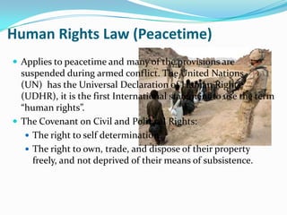 Human Rights Law (Peacetime)
 Applies to peacetime and many of the provisions are
  suspended during armed conflict. The United Nations
  (UN) has the Universal Declaration of Human Rights
  (UDHR), it is the first International statement to use the term
  “human rights”.
 The Covenant on Civil and Political Rights:
    The right to self determination.
    The right to own, trade, and dispose of their property
     freely, and not deprived of their means of subsistence.
 