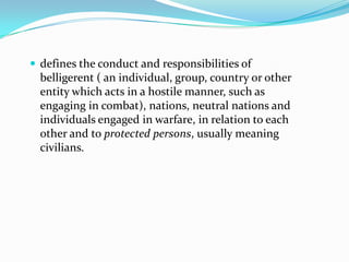  defines the conduct and responsibilities of
  belligerent ( an individual, group, country or other
  entity which acts in a hostile manner, such as
  engaging in combat), nations, neutral nations and
  individuals engaged in warfare, in relation to each
  other and to protected persons, usually meaning
  civilians.
 