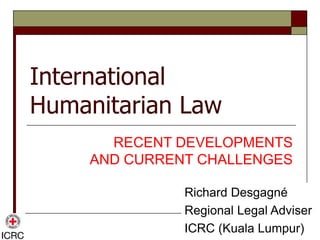 International
Humanitarian Law
RECENT DEVELOPMENTS
AND CURRENT CHALLENGES
Richard Desgagné
Regional Legal Adviser
ICRC (Kuala Lumpur)
 