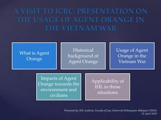 What is Agent
Orange
Historical
background of
Agent Orange
Usage of Agent
Orange in the
Vietnam War
Impacts of Agent
Orange towards the
environment and
civilians
Applicability of
IHL in those
situations
A VISIT TO ICRC: PRESENTATION ON
THE USAGE OF AGENT ORANGE IN
THE VIETNAM WAR
Presented by: IHL students, Faculty of Law, Universiti Kebangsaan Malaysia (UKM)
23 April 2019
 