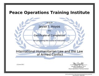 Peace Operations Training Institute
awards
Javier I. Hoyos
this
Certificate of Completion
for completing the course of instruction
of Armed Conflict
International Humanitarian Law and the Law
Harvey J. Langholtz, Ph.D.
Executive Director
Peace Operations Training Institute
12 June 2017
Verify authenticity at http://www.peaceopstraining.org/verify
Serial Number: 569641895
 