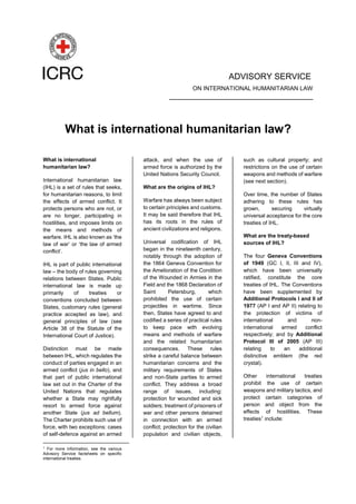 ADVISORY SERVICE
ON INTERNATIONAL HUMANITARIAN LAW
____________________________________
What is international humanitarian law?
What is international
humanitarian law?
International humanitarian law
(IHL) is a set of rules that seeks,
for humanitarian reasons, to limit
the effects of armed conflict. It
protects persons who are not, or
are no longer, participating in
hostilities, and imposes limits on
the means and methods of
warfare. IHL is also known as ‘the
law of war’ or ‘the law of armed
conflict’.
IHL is part of public international
law – the body of rules governing
relations between States. Public
international law is made up
primarily of treaties or
conventions concluded between
States, customary rules (general
practice accepted as law), and
general principles of law (see
Article 38 of the Statute of the
International Court of Justice).
Distinction must be made
between IHL, which regulates the
conduct of parties engaged in an
armed conflict (jus in bello), and
that part of public international
law set out in the Charter of the
United Nations that regulates
whether a State may rightfully
resort to armed force against
another State (jus ad bellum).
The Charter prohibits such use of
force, with two exceptions: cases
of self-defence against an armed
1
For more information, see the various
Advisory Service factsheets on specific
international treaties.
attack, and when the use of
armed force is authorized by the
United Nations Security Council.
What are the origins of IHL?
Warfare has always been subject
to certain principles and customs.
It may be said therefore that IHL
has its roots in the rules of
ancient civilizations and religions.
Universal codification of IHL
began in the nineteenth century,
notably through the adoption of
the 1864 Geneva Convention for
the Amelioration of the Condition
of the Wounded in Armies in the
Field and the 1868 Declaration of
Saint Petersburg, which
prohibited the use of certain
projectiles in wartime. Since
then, States have agreed to and
codified a series of practical rules
to keep pace with evolving
means and methods of warfare
and the related humanitarian
consequences. These rules
strike a careful balance between
humanitarian concerns and the
military requirements of States
and non-State parties to armed
conflict. They address a broad
range of issues, including:
protection for wounded and sick
soldiers; treatment of prisoners of
war and other persons detained
in connection with an armed
conflict; protection for the civilian
population and civilian objects,
such as cultural property; and
restrictions on the use of certain
weapons and methods of warfare
(see next section).
Over time, the number of States
adhering to these rules has
grown, securing virtually
universal acceptance for the core
treaties of IHL.
What are the treaty-based
sources of IHL?
The four Geneva Conventions
of 1949 (GC I, II, III and IV),
which have been universally
ratified, constitute the core
treaties of IHL. The Conventions
have been supplemented by
Additional Protocols I and II of
1977 (AP I and AP II) relating to
the protection of victims of
international and non-
international armed conflict
respectively; and by Additional
Protocol III of 2005 (AP III)
relating to an additional
distinctive emblem (the red
crystal).
Other international treaties
prohibit the use of certain
weapons and military tactics, and
protect certain categories of
person and object from the
effects of hostilities. These
treaties1
include:
 