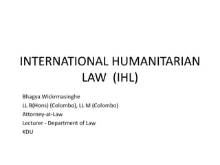 INTERNATIONAL HUMANITARIAN
LAW (IHL)
Bhagya Wickrmasinghe
LL B(Hons) (Colombo), LL M (Colombo)
Attorney-at-Law
Lecturer - Department of Law
KDU
 