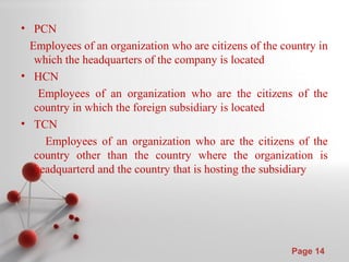 Powerpoint Templates
Page 14
• PCN
Employees of an organization who are citizens of the country in
which the headquarters of the company is located
• HCN
Employees of an organization who are the citizens of the
country in which the foreign subsidiary is located
• TCN
Employees of an organization who are the citizens of the
country other than the country where the organization is
headquarterd and the country that is hosting the subsidiary
 
