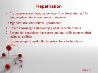 Powerpoint Templates
Page 18
Repatriation
• It is the process of bringing an expatriate home after he/she
has completed the international assignment.
Organizations can follow 3 practices
1. Create knowledge and develop global leadership skills
2. Ensure that candidates have cross-cultural skills to match their
technical abilities
3. Prepare people to make the transition back to their home
offices
 