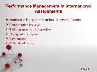 Powerpoint Templates
Page 19
Performance Management in International
Assignments
Performance is the combination of several factors
 Compensation Package
 Task Assigned to the Expatriate
 Headquarter’s Support
 Environment
 Cultural Adjustment
 