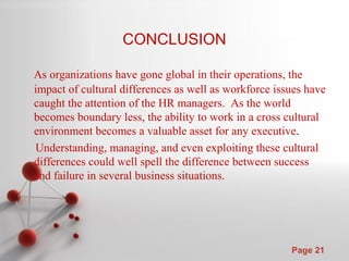 Powerpoint Templates
Page 21
CONCLUSION
As organizations have gone global in their operations, the
impact of cultural differences as well as workforce issues have
caught the attention of the HR managers. As the world
becomes boundary less, the ability to work in a cross cultural
environment becomes a valuable asset for any executive.
Understanding, managing, and even exploiting these cultural
differences could well spell the difference between success
and failure in several business situations.
 