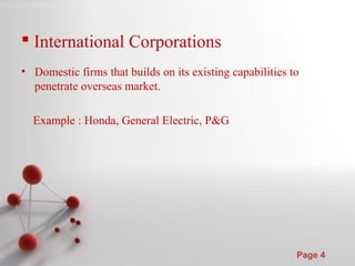 Powerpoint Templates
Page 4
 International Corporations
• Domestic firms that builds on its existing capabilities to
penetrate overseas market.
Example : Honda, General Electric, P&G
 