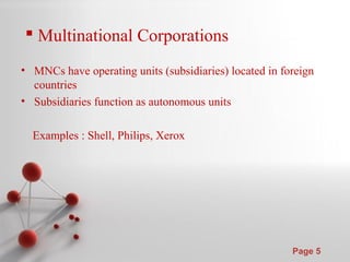 Powerpoint Templates
Page 5
 Multinational Corporations
• MNCs have operating units (subsidiaries) located in foreign
countries
• Subsidiaries function as autonomous units
Examples : Shell, Philips, Xerox
 