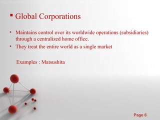 Powerpoint Templates
Page 6
 Global Corporations
• Maintains control over its worldwide operations (subsidiaries)
through a centralized home office.
• They treat the entire world as a single market
Examples : Matsushita
 