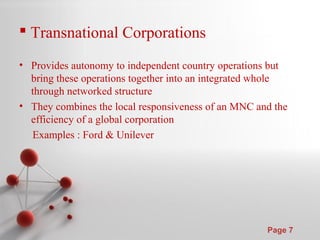 Powerpoint Templates
Page 7
 Transnational Corporations
• Provides autonomy to independent country operations but
bring these operations together into an integrated whole
through networked structure
• They combines the local responsiveness of an MNC and the
efficiency of a global corporation
Examples : Ford & Unilever
 