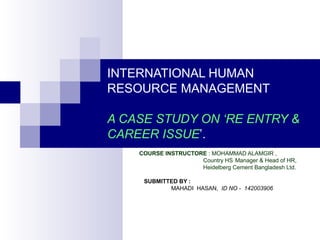 INTERNATIONAL HUMAN
RESOURCE MANAGEMENT
A CASE STUDY ON ‘RE ENTRY &
CAREER ISSUE’.
COURSE INSTRUCTORE : MOHAMMAD ALAMGIR ,
Country HS Manager & Head of HR,
Heidelberg Cement Bangladesh Ltd.
SUBMITTED BY :
MAHADI HASAN, ID NO - 142003906
 