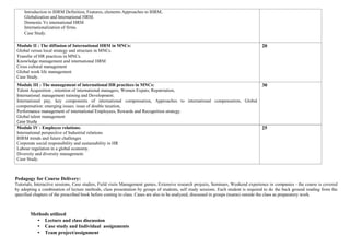 Introduction to IHRM Definition, Features, elements Approaches to IHRM,
Globalization and International HRM.
Domestic Vs international HRM
Internationalization of firms.
Case Study.
Module II : The diffusion of International HRM in MNCs:
Global versus local strategy and structure in MNCs.
Transfer of HR practices in MNCs.
Knowledge management and international HRM
Cross cultural management
Global work life management
Case Study.
20
Module III : The management of international HR practices in MNCs:
Talent Acquisition , retention of international managers; Women Expats; Repatriation,
International management training and Development.
International pay, key components of international compensation, Approaches to international compensation, Global
compensation: emerging issues. issue of double taxation,
Performance management of international Employees, Rewards and Recognition strategy.
Global talent management
Case Study
30
Module IV : Employee relations:
International perspective of Industrial relations
IHRM trends and future challenges
Corporate social responsibility and sustainability in HR
Labour regulation in a global economy.
Diversity and diversity management.
Case Study.
25
Pedagogy for Course Delivery:
Tutorials, Interactive sessions, Case studies, Field visits Management games, Extensive research projects, Seminars, Weekend experience in companies - the course is covered
by adopting a combination of lecture methods, class presentation by groups of students, self study sessions. Each student is required to do the back ground reading from the
specified chapters of the prescribed book before coming to class. Cases are also to be analyzed, discussed in groups (teams) outside the class as preparatory work.
Methods utilized
• Lecture and class discussion
• Case study and Individual assignments
• Team project/assignment
 