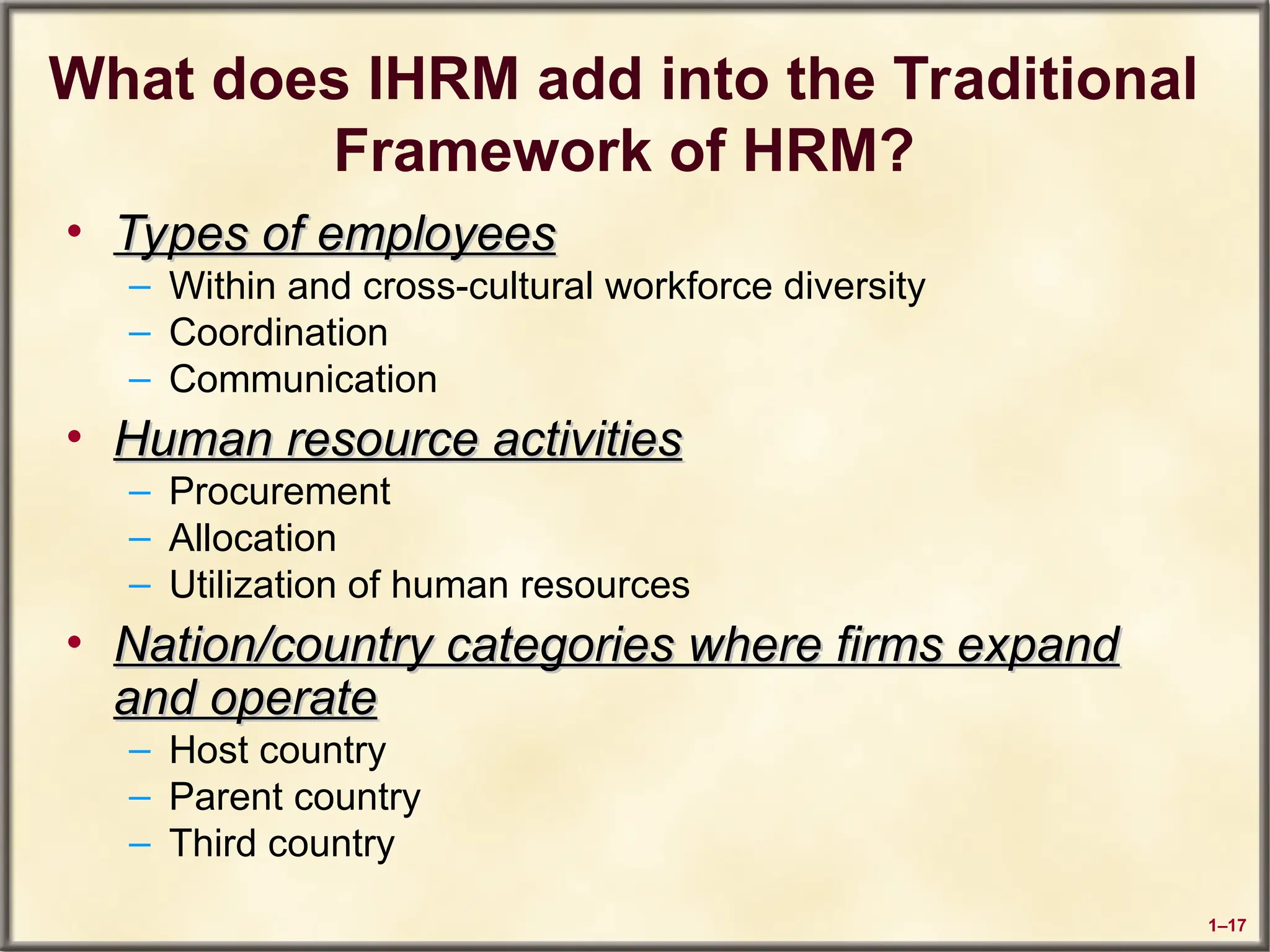 1–17
What does IHRM add into the Traditional
Framework of HRM?
• Types of employees
Types of employees
– Within and cross-cultural workforce diversity
– Coordination
– Communication
• Human resource activities
Human resource activities
– Procurement
– Allocation
– Utilization of human resources
• Nation/country categories where firms expand
Nation/country categories where firms expand
and operate
and operate
– Host country
– Parent country
– Third country
 