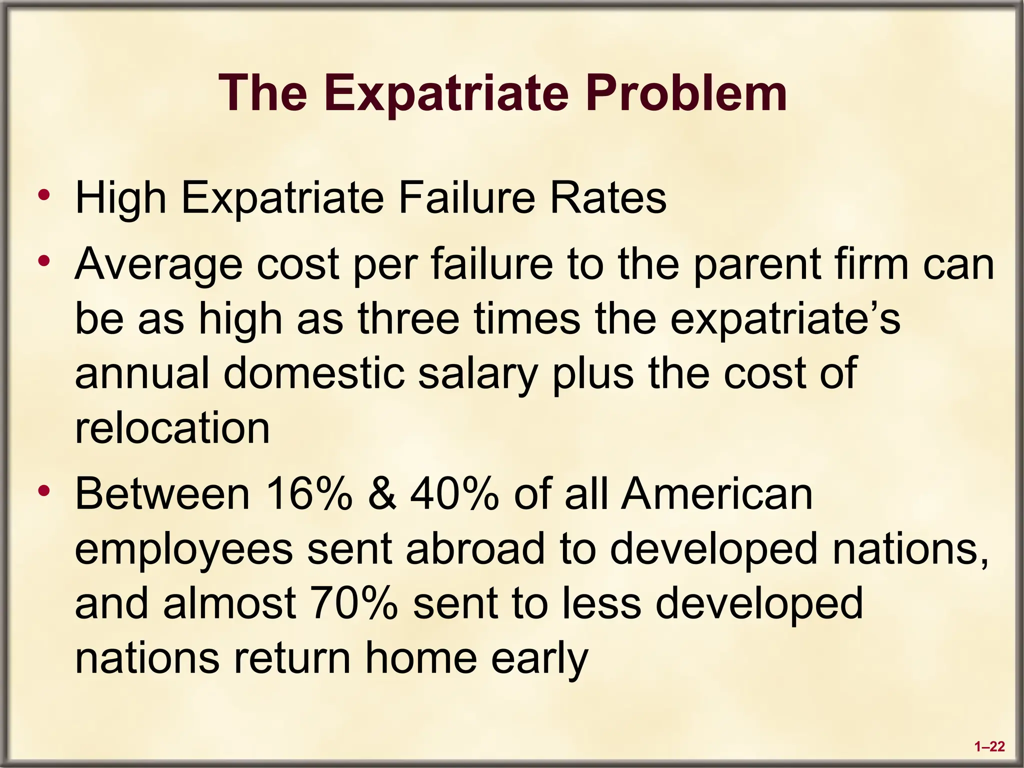 1–22
The Expatriate Problem
• High Expatriate Failure Rates
• Average cost per failure to the parent firm can
be as high as three times the expatriate’s
annual domestic salary plus the cost of
relocation
• Between 16% & 40% of all American
employees sent abroad to developed nations,
and almost 70% sent to less developed
nations return home early
 