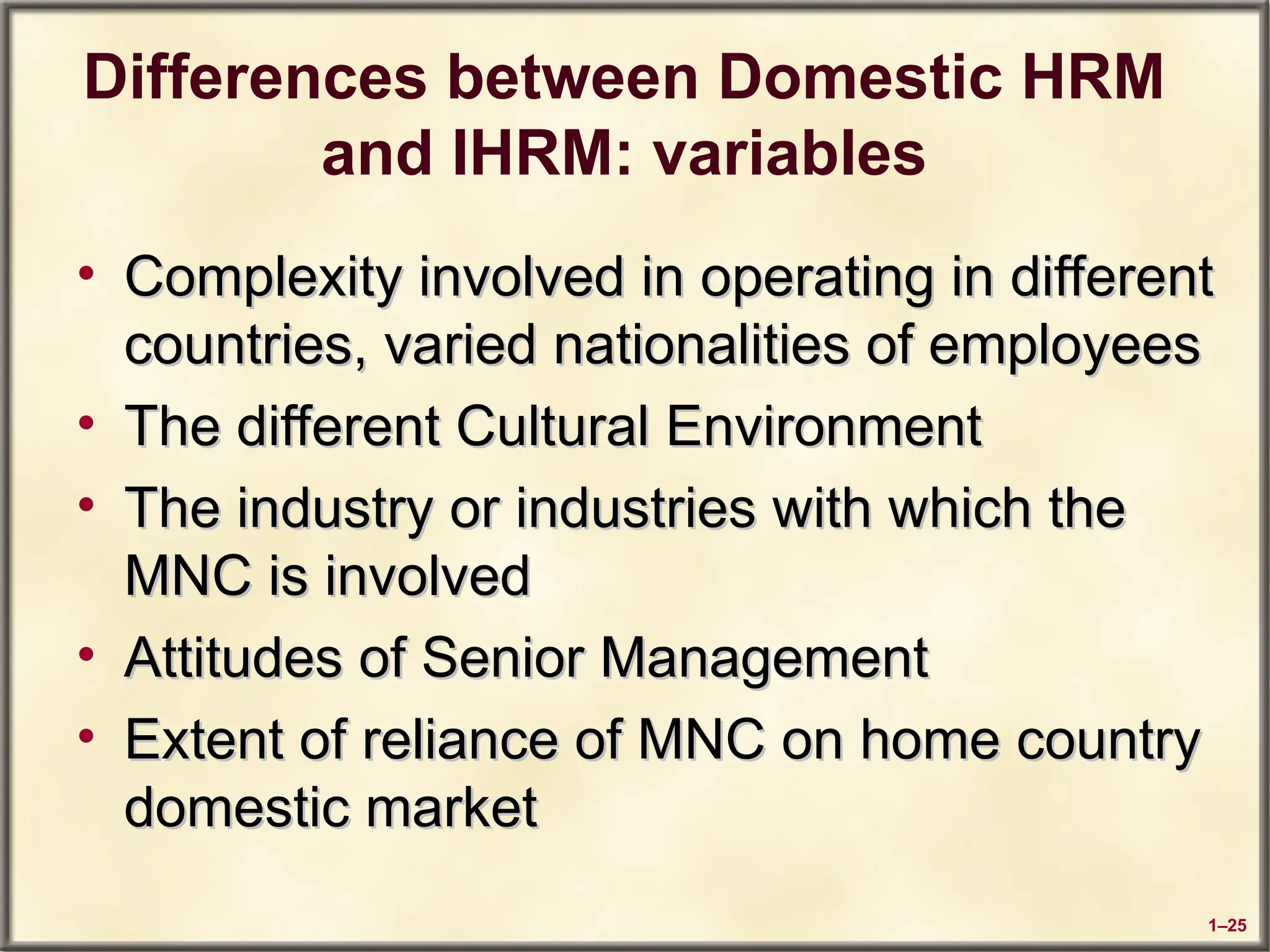 1–25
Differences between Domestic HRM
and IHRM: variables
• Complexity involved in operating in different
Complexity involved in operating in different
countries, varied nationalities of employees
countries, varied nationalities of employees
• The different Cultural Environment
The different Cultural Environment
• The industry or industries with which the
The industry or industries with which the
MNC is involved
MNC is involved
• Attitudes of Senior Management
Attitudes of Senior Management
• Extent of reliance of MNC on home country
Extent of reliance of MNC on home country
domestic market
domestic market
 