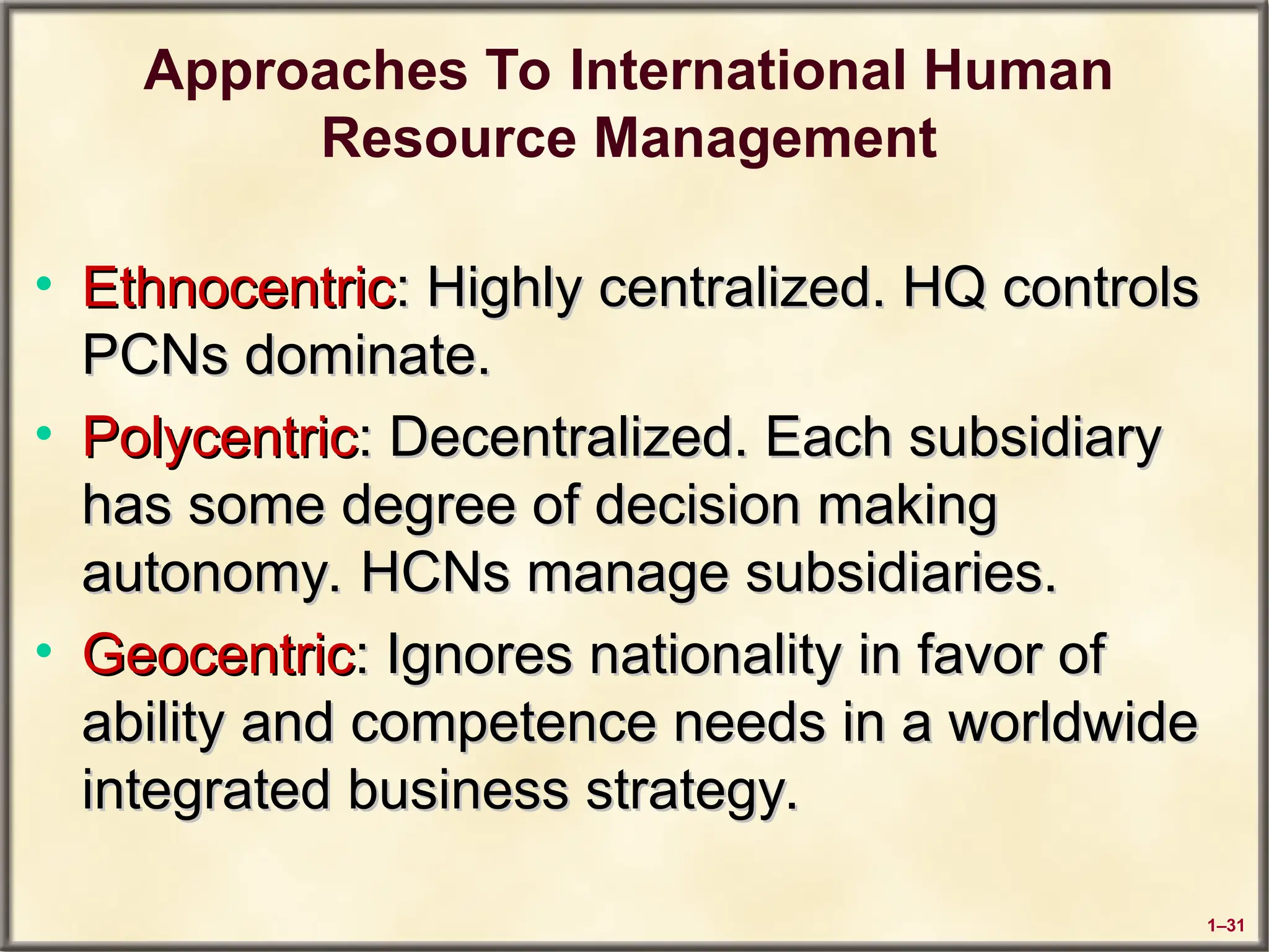 1–31
Approaches To International Human
Resource Management
• Ethnocentric
Ethnocentric: Highly centralized. HQ controls
: Highly centralized. HQ controls
PCNs dominate.
PCNs dominate.
• Polycentric
Polycentric: Decentralized. Each subsidiary
: Decentralized. Each subsidiary
has some degree of decision making
has some degree of decision making
autonomy. HCNs manage subsidiaries.
autonomy. HCNs manage subsidiaries.
• Geocentric
Geocentric: Ignores nationality in favor of
: Ignores nationality in favor of
ability and competence needs in a worldwide
ability and competence needs in a worldwide
integrated business strategy.
integrated business strategy.
 