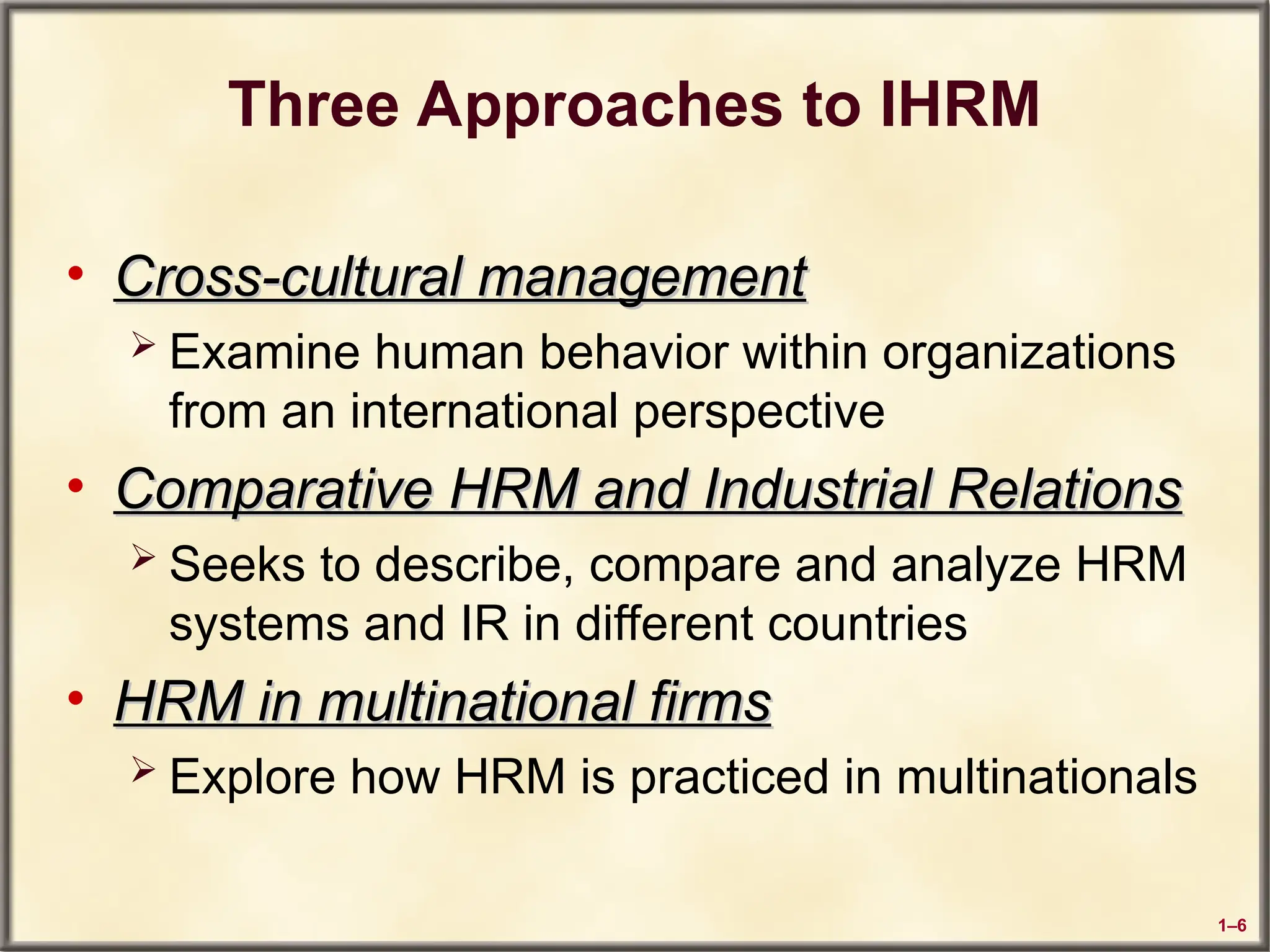 1–6
Three Approaches to IHRM
• Cross-cultural management
Cross-cultural management
 Examine human behavior within organizations
from an international perspective
• Comparative HRM and Industrial Relations
Comparative HRM and Industrial Relations
 Seeks to describe, compare and analyze HRM
systems and IR in different countries
• HRM in multinational firms
HRM in multinational firms
 Explore how HRM is practiced in multinationals
 