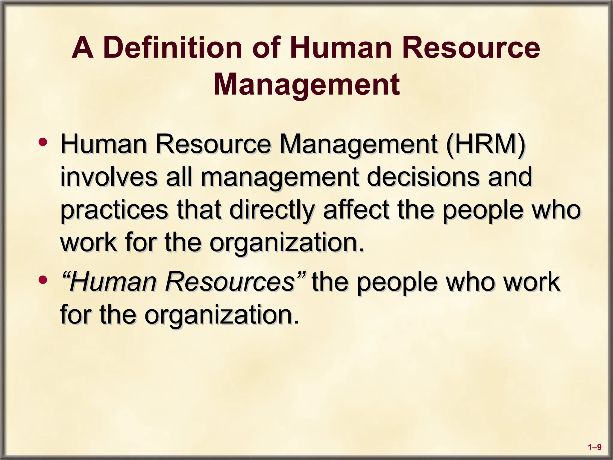 1–9
A Definition of Human Resource
Management
• Human Resource Management (HRM)
Human Resource Management (HRM)
involves all management decisions and
involves all management decisions and
practices that directly affect the people who
practices that directly affect the people who
work for the organization.
work for the organization.
• “
“Human Resources”
Human Resources” the people who work
the people who work
for the organization
for the organization.
 