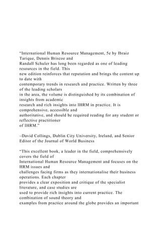 “International Human Resource Management, 5e by Ibraiz
Tarique, Dennis Briscoe and
Randall Schuler has long been regarded as one of leading
resources in the field. This
new edition reinforces that reputation and brings the content up
to date with
contemporary trends in research and practice. Written by three
of the leading scholars
in the area, the volume is distinguished by its combination of
insights from academic
research and rich insights into IHRM in practice. It is
comprehensive, accessible and
authoritative, and should be required reading for any student or
reflective practitioner
of IHRM.”
–David Collings, Dublin City University, Ireland, and Senior
Editor of the Journal of World Business
“This excellent book, a leader in the field, comprehensively
covers the field of
International Human Resource Management and focuses on the
HRM issues and
challenges facing firms as they internationalise their business
operations. Each chapter
provides a clear exposition and critique of the specialist
literature, and case studies are
used to provide rich insights into current practice. The
combination of sound theory and
examples from practice around the globe provides an important
 
