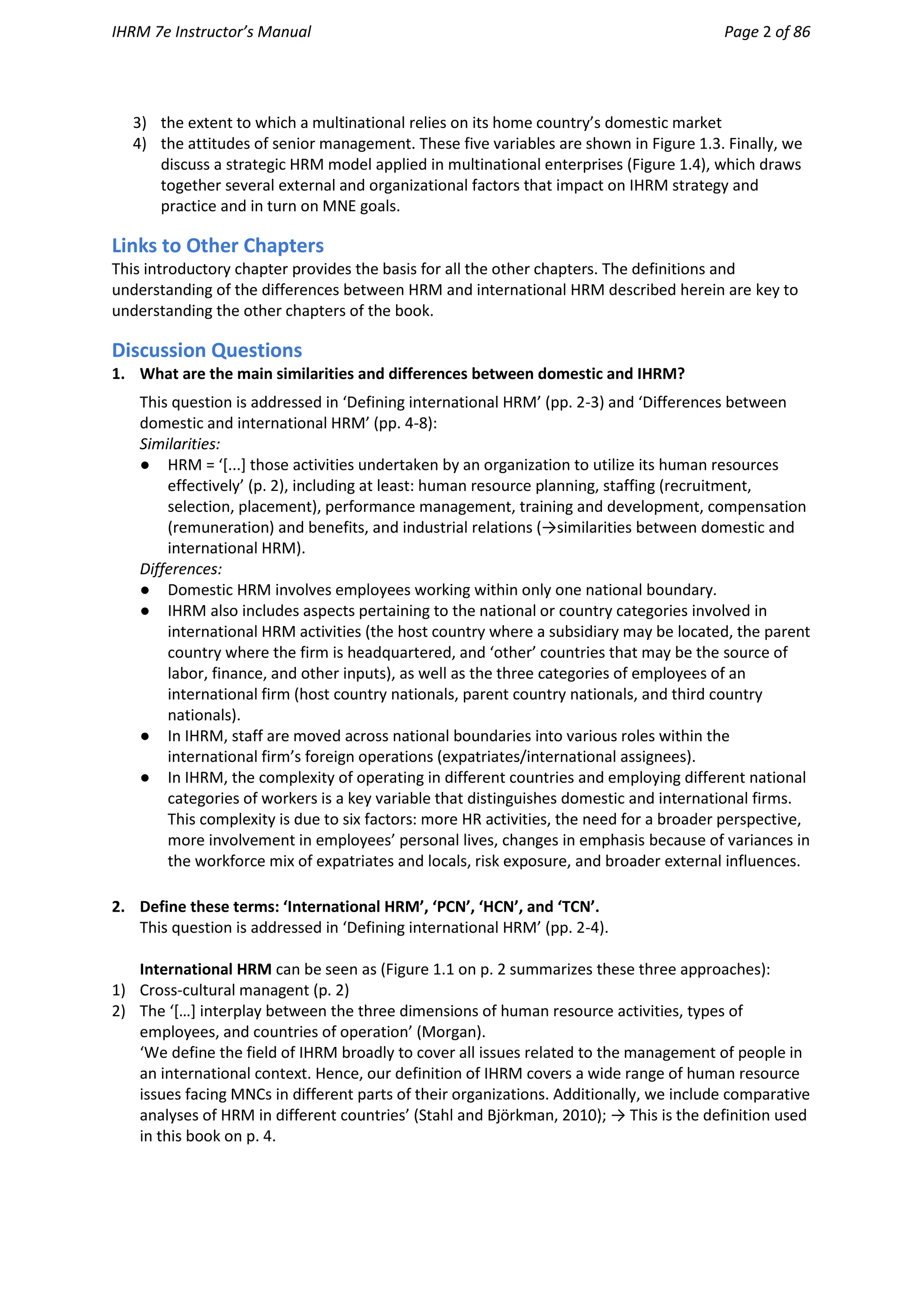 IHRM 7e Instructor’s Manual Page 2 of 86
3) the extent to which a multinational relies on its home country’s domestic market
4) the attitudes of senior management. These five variables are shown in Figure 1.3. Finally, we
discuss a strategic HRM model applied in multinational enterprises (Figure 1.4), which draws
together several external and organizational factors that impact on IHRM strategy and
practice and in turn on MNE goals.
Links to Other Chapters
This introductory chapter provides the basis for all the other chapters. The definitions and
understanding of the differences between HRM and international HRM described herein are key to
understanding the other chapters of the book.
Discussion Questions
1. What are the main similarities and differences between domestic and IHRM?
This question is addressed in ‘Defining international HRM’ (pp. 2-3) and ‘Differences between
domestic and international HRM’ (pp. 4-8):
Similarities:
● HRM = ‘[...] those activities undertaken by an organization to utilize its human resources
effectively’ (p. 2), including at least: human resource planning, staffing (recruitment,
selection, placement), performance management, training and development, compensation
(remuneration) and benefits, and industrial relations (→similarities between domestic and
international HRM).
Differences:
● Domestic HRM involves employees working within only one national boundary.
● IHRM also includes aspects pertaining to the national or country categories involved in
international HRM activities (the host country where a subsidiary may be located, the parent
country where the firm is headquartered, and ‘other’ countries that may be the source of
labor, finance, and other inputs), as well as the three categories of employees of an
international firm (host country nationals, parent country nationals, and third country
nationals).
● In IHRM, staff are moved across national boundaries into various roles within the
international firm’s foreign operations (expatriates/international assignees).
● In IHRM, the complexity of operating in different countries and employing different national
categories of workers is a key variable that distinguishes domestic and international firms.
This complexity is due to six factors: more HR activities, the need for a broader perspective,
more involvement in employees’ personal lives, changes in emphasis because of variances in
the workforce mix of expatriates and locals, risk exposure, and broader external influences.
2. Define these terms: ‘International HRM’, ‘PCN’, ‘HCN’, and ‘TCN’.
This question is addressed in ‘Defining international HRM’ (pp. 2-4).
International HRM can be seen as (Figure 1.1 on p. 2 summarizes these three approaches):
1) Cross-cultural managent (p. 2)
2) The ‘[…] interplay between the three dimensions of human resource activities, types of
employees, and countries of operation’ (Morgan).
‘We define the field of IHRM broadly to cover all issues related to the management of people in
an international context. Hence, our definition of IHRM covers a wide range of human resource
issues facing MNCs in different parts of their organizations. Additionally, we include comparative
analyses of HRM in different countries’ (Stahl and Björkman, 2010); → This is the definition used
in this book on p. 4.
 