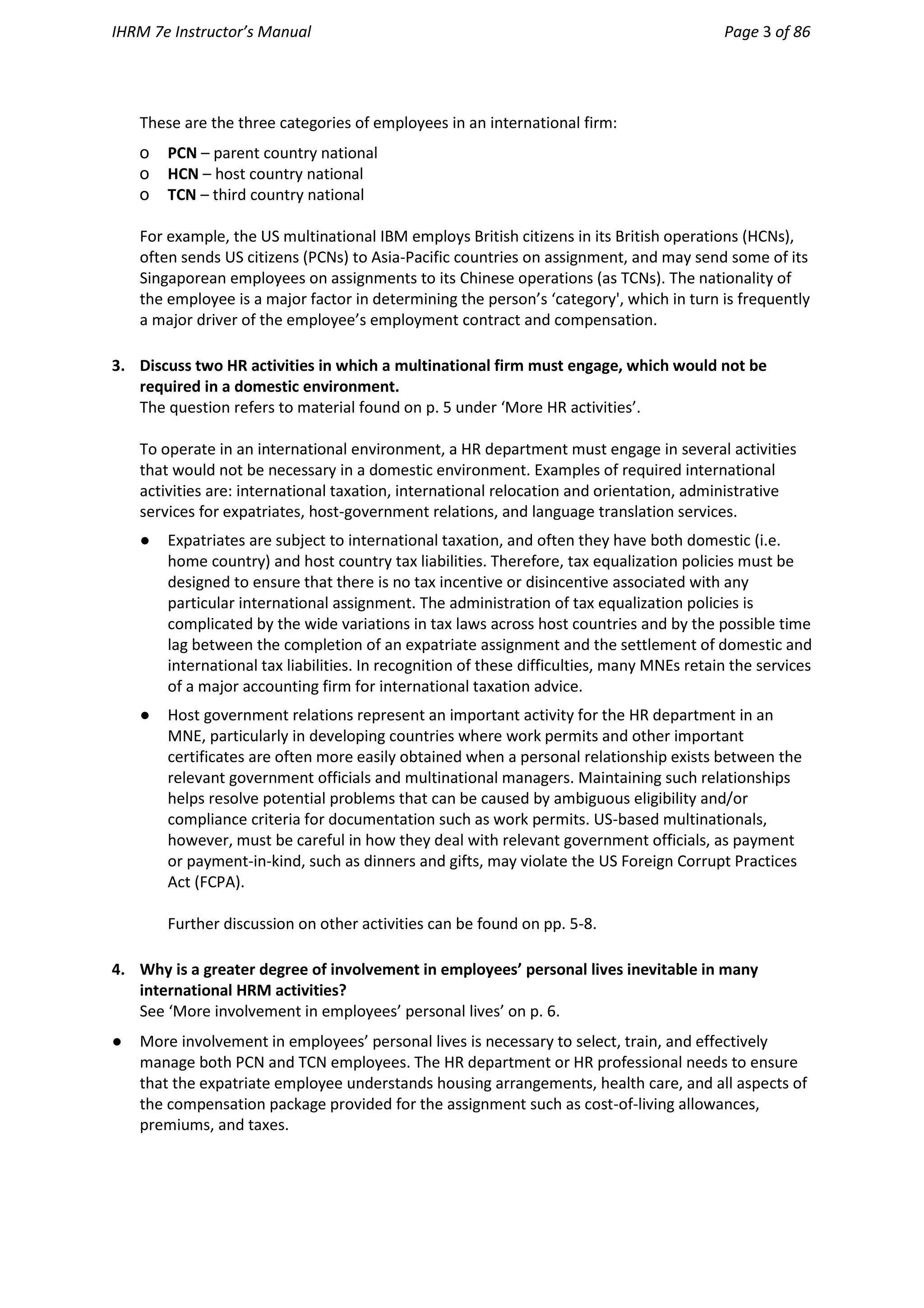IHRM 7e Instructor’s Manual Page 3 of 86
These are the three categories of employees in an international firm:
o PCN – parent country national
o HCN – host country national
o TCN – third country national
For example, the US multinational IBM employs British citizens in its British operations (HCNs),
often sends US citizens (PCNs) to Asia-Pacific countries on assignment, and may send some of its
Singaporean employees on assignments to its Chinese operations (as TCNs). The nationality of
the employee is a major factor in determining the person’s ‘category', which in turn is frequently
a major driver of the employee’s employment contract and compensation.
3. Discuss two HR activities in which a multinational firm must engage, which would not be
required in a domestic environment.
The question refers to material found on p. 5 under ‘More HR activities’.
To operate in an international environment, a HR department must engage in several activities
that would not be necessary in a domestic environment. Examples of required international
activities are: international taxation, international relocation and orientation, administrative
services for expatriates, host-government relations, and language translation services.
● Expatriates are subject to international taxation, and often they have both domestic (i.e.
home country) and host country tax liabilities. Therefore, tax equalization policies must be
designed to ensure that there is no tax incentive or disincentive associated with any
particular international assignment. The administration of tax equalization policies is
complicated by the wide variations in tax laws across host countries and by the possible time
lag between the completion of an expatriate assignment and the settlement of domestic and
international tax liabilities. In recognition of these difficulties, many MNEs retain the services
of a major accounting firm for international taxation advice.
● Host government relations represent an important activity for the HR department in an
MNE, particularly in developing countries where work permits and other important
certificates are often more easily obtained when a personal relationship exists between the
relevant government officials and multinational managers. Maintaining such relationships
helps resolve potential problems that can be caused by ambiguous eligibility and/or
compliance criteria for documentation such as work permits. US-based multinationals,
however, must be careful in how they deal with relevant government officials, as payment
or payment-in-kind, such as dinners and gifts, may violate the US Foreign Corrupt Practices
Act (FCPA).
Further discussion on other activities can be found on pp. 5-8.
4. Why is a greater degree of involvement in employees’ personal lives inevitable in many
international HRM activities?
See ‘More involvement in employees’ personal lives’ on p. 6.
● More involvement in employees’ personal lives is necessary to select, train, and effectively
manage both PCN and TCN employees. The HR department or HR professional needs to ensure
that the expatriate employee understands housing arrangements, health care, and all aspects of
the compensation package provided for the assignment such as cost-of-living allowances,
premiums, and taxes.
 