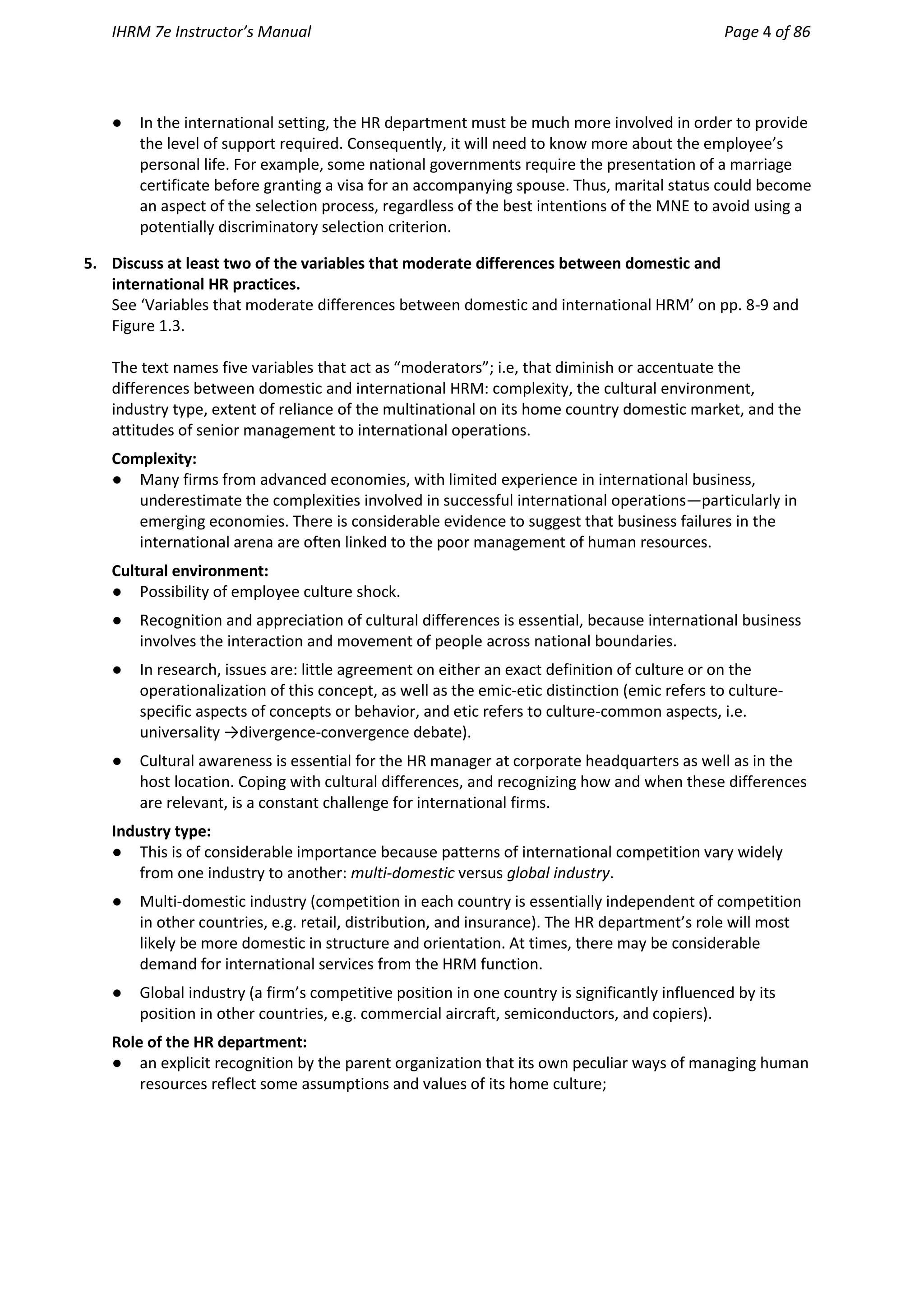 IHRM 7e Instructor’s Manual Page 4 of 86
● In the international setting, the HR department must be much more involved in order to provide
the level of support required. Consequently, it will need to know more about the employee’s
personal life. For example, some national governments require the presentation of a marriage
certificate before granting a visa for an accompanying spouse. Thus, marital status could become
an aspect of the selection process, regardless of the best intentions of the MNE to avoid using a
potentially discriminatory selection criterion.
5. Discuss at least two of the variables that moderate differences between domestic and
international HR practices.
See ‘Variables that moderate differences between domestic and international HRM’ on pp. 8-9 and
Figure 1.3.
The text names five variables that act as “moderators”; i.e, that diminish or accentuate the
differences between domestic and international HRM: complexity, the cultural environment,
industry type, extent of reliance of the multinational on its home country domestic market, and the
attitudes of senior management to international operations.
Complexity:
● Many firms from advanced economies, with limited experience in international business,
underestimate the complexities involved in successful international operations—particularly in
emerging economies. There is considerable evidence to suggest that business failures in the
international arena are often linked to the poor management of human resources.
Cultural environment:
● Possibility of employee culture shock.
● Recognition and appreciation of cultural differences is essential, because international business
involves the interaction and movement of people across national boundaries.
● In research, issues are: little agreement on either an exact definition of culture or on the
operationalization of this concept, as well as the emic-etic distinction (emic refers to culture-
specific aspects of concepts or behavior, and etic refers to culture-common aspects, i.e.
universality →divergence-convergence debate).
● Cultural awareness is essential for the HR manager at corporate headquarters as well as in the
host location. Coping with cultural differences, and recognizing how and when these differences
are relevant, is a constant challenge for international firms.
Industry type:
● This is of considerable importance because patterns of international competition vary widely
from one industry to another: multi-domestic versus global industry.
● Multi-domestic industry (competition in each country is essentially independent of competition
in other countries, e.g. retail, distribution, and insurance). The HR department’s role will most
likely be more domestic in structure and orientation. At times, there may be considerable
demand for international services from the HRM function.
● Global industry (a firm’s competitive position in one country is significantly influenced by its
position in other countries, e.g. commercial aircraft, semiconductors, and copiers).
Role of the HR department:
● an explicit recognition by the parent organization that its own peculiar ways of managing human
resources reflect some assumptions and values of its home culture;
 