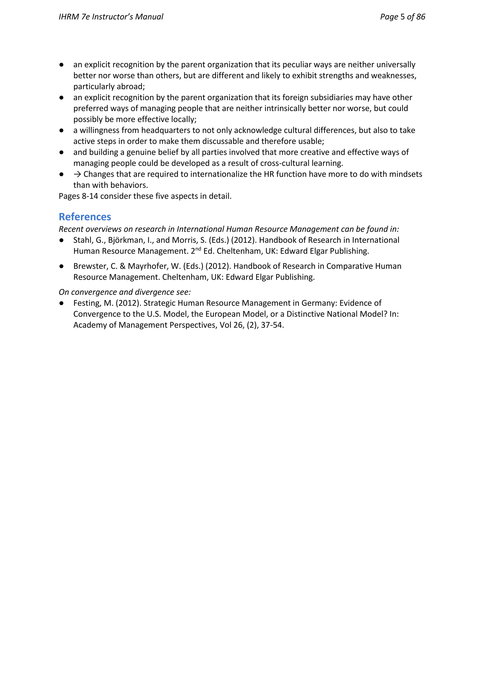 IHRM 7e Instructor’s Manual Page 5 of 86
● an explicit recognition by the parent organization that its peculiar ways are neither universally
better nor worse than others, but are different and likely to exhibit strengths and weaknesses,
particularly abroad;
● an explicit recognition by the parent organization that its foreign subsidiaries may have other
preferred ways of managing people that are neither intrinsically better nor worse, but could
possibly be more effective locally;
● a willingness from headquarters to not only acknowledge cultural differences, but also to take
active steps in order to make them discussable and therefore usable;
● and building a genuine belief by all parties involved that more creative and effective ways of
managing people could be developed as a result of cross-cultural learning.
● → Changes that are required to internationalize the HR function have more to do with mindsets
than with behaviors.
Pages 8-14 consider these five aspects in detail.
References
Recent overviews on research in International Human Resource Management can be found in:
● Stahl, G., Björkman, I., and Morris, S. (Eds.) (2012). Handbook of Research in International
Human Resource Management. 2nd
Ed. Cheltenham, UK: Edward Elgar Publishing.
● Brewster, C. & Mayrhofer, W. (Eds.) (2012). Handbook of Research in Comparative Human
Resource Management. Cheltenham, UK: Edward Elgar Publishing.
On convergence and divergence see:
● Festing, M. (2012). Strategic Human Resource Management in Germany: Evidence of
Convergence to the U.S. Model, the European Model, or a Distinctive National Model? In:
Academy of Management Perspectives, Vol 26, (2), 37-54.
 
