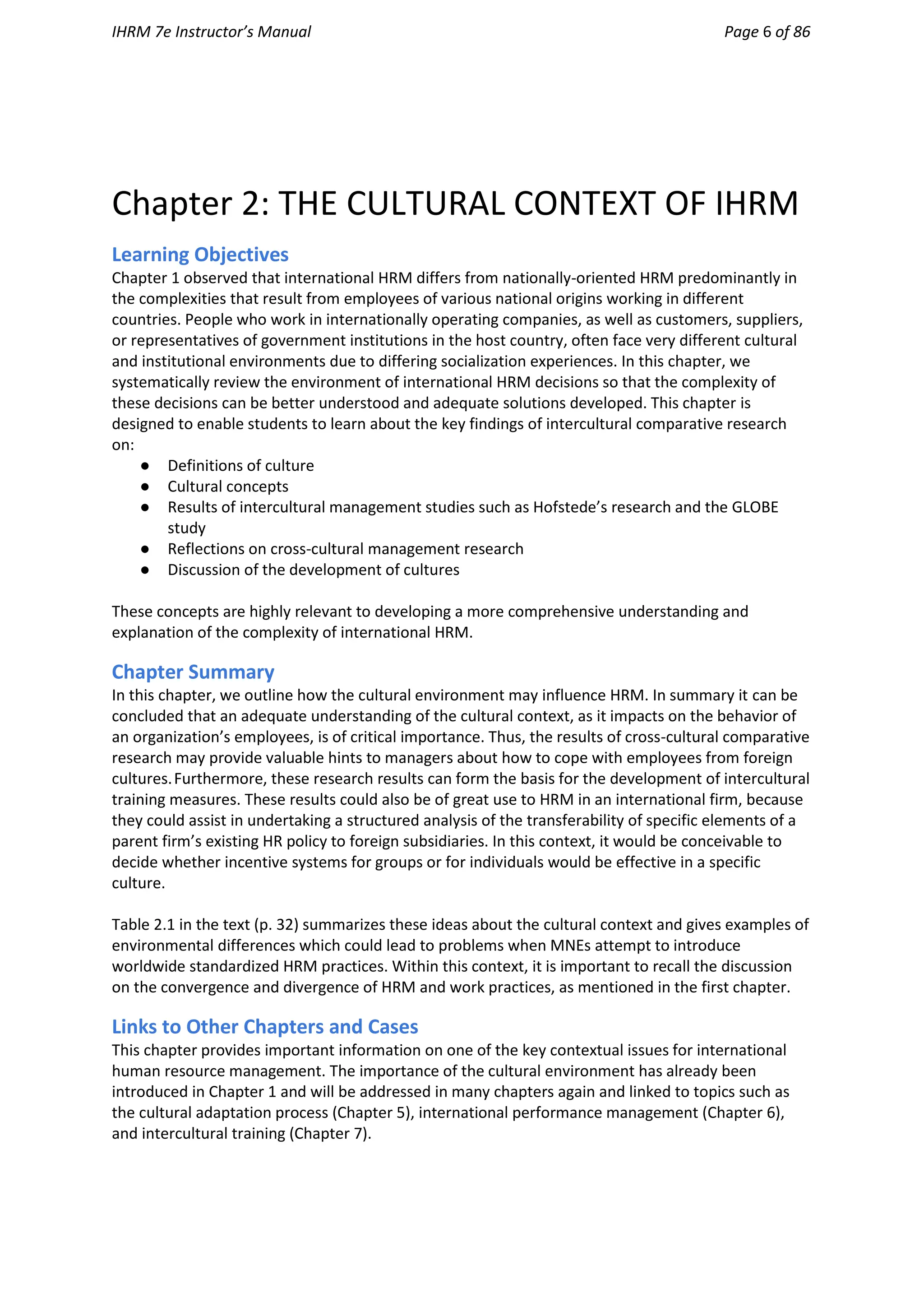 IHRM 7e Instructor’s Manual Page 6 of 86
Chapter 2: THE CULTURAL CONTEXT OF IHRM
Learning Objectives
Chapter 1 observed that international HRM differs from nationally-oriented HRM predominantly in
the complexities that result from employees of various national origins working in different
countries. People who work in internationally operating companies, as well as customers, suppliers,
or representatives of government institutions in the host country, often face very different cultural
and institutional environments due to differing socialization experiences. In this chapter, we
systematically review the environment of international HRM decisions so that the complexity of
these decisions can be better understood and adequate solutions developed. This chapter is
designed to enable students to learn about the key findings of intercultural comparative research
on:
● Definitions of culture
● Cultural concepts
● Results of intercultural management studies such as Hofstede’s research and the GLOBE
study
● Reflections on cross-cultural management research
● Discussion of the development of cultures
These concepts are highly relevant to developing a more comprehensive understanding and
explanation of the complexity of international HRM.
Chapter Summary
In this chapter, we outline how the cultural environment may influence HRM. In summary it can be
concluded that an adequate understanding of the cultural context, as it impacts on the behavior of
an organization’s employees, is of critical importance. Thus, the results of cross-cultural comparative
research may provide valuable hints to managers about how to cope with employees from foreign
cultures.Furthermore, these research results can form the basis for the development of intercultural
training measures. These results could also be of great use to HRM in an international firm, because
they could assist in undertaking a structured analysis of the transferability of specific elements of a
parent firm’s existing HR policy to foreign subsidiaries. In this context, it would be conceivable to
decide whether incentive systems for groups or for individuals would be effective in a specific
culture.
Table 2.1 in the text (p. 32) summarizes these ideas about the cultural context and gives examples of
environmental differences which could lead to problems when MNEs attempt to introduce
worldwide standardized HRM practices. Within this context, it is important to recall the discussion
on the convergence and divergence of HRM and work practices, as mentioned in the first chapter.
Links to Other Chapters and Cases
This chapter provides important information on one of the key contextual issues for international
human resource management. The importance of the cultural environment has already been
introduced in Chapter 1 and will be addressed in many chapters again and linked to topics such as
the cultural adaptation process (Chapter 5), international performance management (Chapter 6),
and intercultural training (Chapter 7).
 