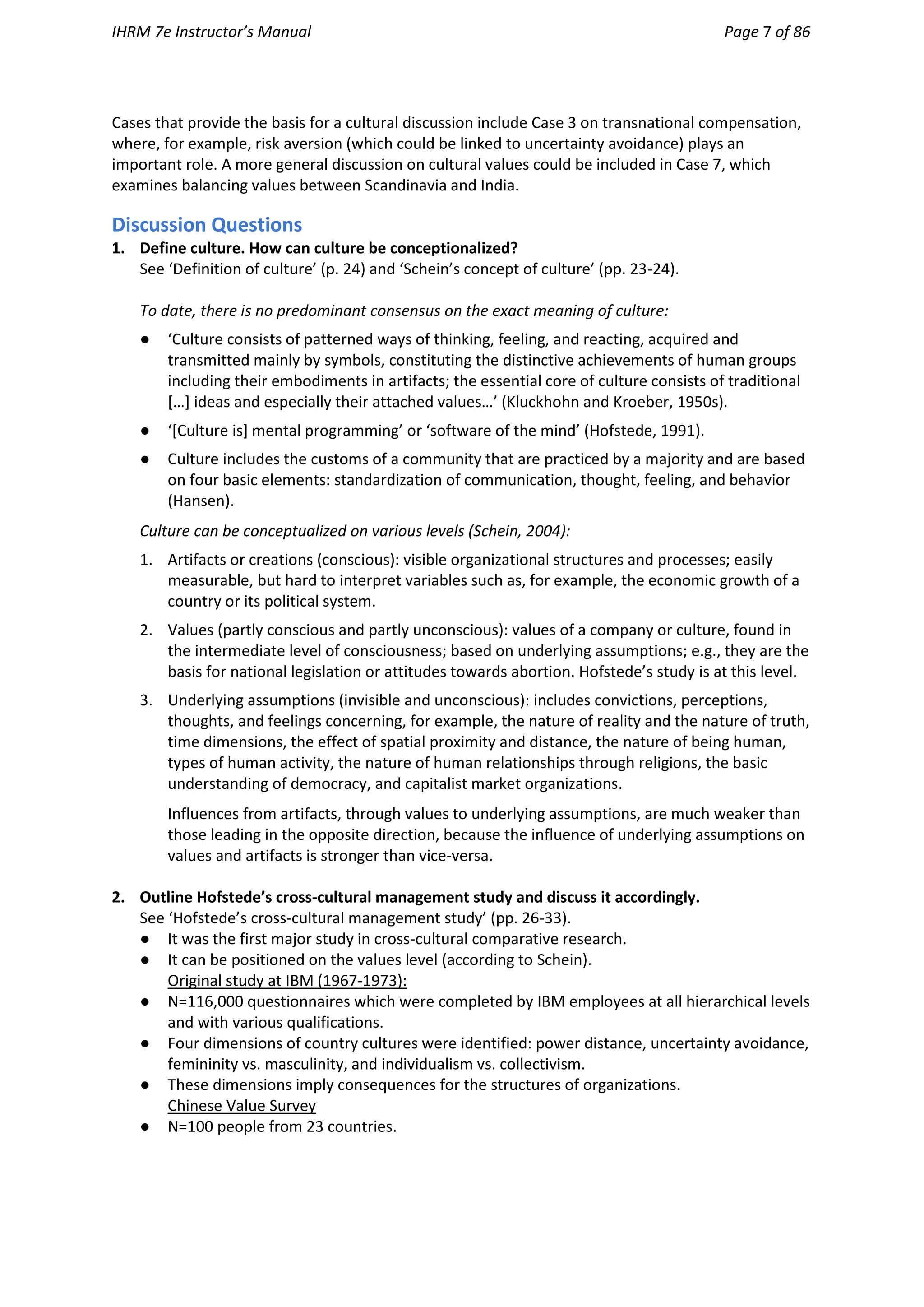 IHRM 7e Instructor’s Manual Page 7 of 86
Cases that provide the basis for a cultural discussion include Case 3 on transnational compensation,
where, for example, risk aversion (which could be linked to uncertainty avoidance) plays an
important role. A more general discussion on cultural values could be included in Case 7, which
examines balancing values between Scandinavia and India.
Discussion Questions
1. Define culture. How can culture be conceptionalized?
See ‘Definition of culture’ (p. 24) and ‘Schein’s concept of culture’ (pp. 23-24).
To date, there is no predominant consensus on the exact meaning of culture:
● ‘Culture consists of patterned ways of thinking, feeling, and reacting, acquired and
transmitted mainly by symbols, constituting the distinctive achievements of human groups
including their embodiments in artifacts; the essential core of culture consists of traditional
[…] ideas and especially their attached values…’ (Kluckhohn and Kroeber, 1950s).
● ‘[Culture is] mental programming’ or ‘software of the mind’ (Hofstede, 1991).
● Culture includes the customs of a community that are practiced by a majority and are based
on four basic elements: standardization of communication, thought, feeling, and behavior
(Hansen).
Culture can be conceptualized on various levels (Schein, 2004):
1. Artifacts or creations (conscious): visible organizational structures and processes; easily
measurable, but hard to interpret variables such as, for example, the economic growth of a
country or its political system.
2. Values (partly conscious and partly unconscious): values of a company or culture, found in
the intermediate level of consciousness; based on underlying assumptions; e.g., they are the
basis for national legislation or attitudes towards abortion. Hofstede’s study is at this level.
3. Underlying assumptions (invisible and unconscious): includes convictions, perceptions,
thoughts, and feelings concerning, for example, the nature of reality and the nature of truth,
time dimensions, the effect of spatial proximity and distance, the nature of being human,
types of human activity, the nature of human relationships through religions, the basic
understanding of democracy, and capitalist market organizations.
Influences from artifacts, through values to underlying assumptions, are much weaker than
those leading in the opposite direction, because the influence of underlying assumptions on
values and artifacts is stronger than vice-versa.
2. Outline Hofstede’s cross-cultural management study and discuss it accordingly.
See ‘Hofstede’s cross-cultural management study’ (pp. 26-33).
● It was the first major study in cross-cultural comparative research.
● It can be positioned on the values level (according to Schein).
Original study at IBM (1967-1973):
● N=116,000 questionnaires which were completed by IBM employees at all hierarchical levels
and with various qualifications.
● Four dimensions of country cultures were identified: power distance, uncertainty avoidance,
femininity vs. masculinity, and individualism vs. collectivism.
● These dimensions imply consequences for the structures of organizations.
Chinese Value Survey
● N=100 people from 23 countries.
 