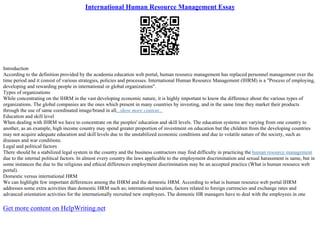International Human Resource Management Essay
Introduction
According to the definition provided by the academia education web portal, human resource management has replaced personnel management over the
time period and it consist of various strategies, policies and processes. International Human Resource Management (IHRM) is a "Process of employing,
developing and rewarding people in international or global organizations".
Types of organizations
While concentrating on the IHRM in the vast developing economic nature, it is highly important to know the difference about the various types of
organizations. The global companies are the ones which present in many countries by investing, and in the same time they market their products
through the use of same coordinated image/brand in all...show more content...
Education and skill level
When dealing with IHRM we have to concentrate on the peoples' education and skill levels. The education systems are varying from one country to
another, as an example, high income country may spend greater proportion of investment on education but the children from the developing countries
may not acquire adequate education and skill levels due to the unstabilized economic conditions and due to volatile nature of the society, such as
diseases and war conditions.
Legal and political factors
There should be a stabilized legal system in the country and the business contractors may find difficulty in practicing the human resource management
due to the internal political factors. In almost every country the laws applicable to the employment discrimination and sexual harassment is same, but in
some instances the due to the religious and ethical differences employment discrimination may be an accepted practice (What is human resource web
portal).
Domestic versus international HRM
We can highlight few important differences among the IHRM and the domestic HRM. According to what is human resource web portal IHRM
addresses some extra activities than domestic HRM such as; international taxation, factors related to foreign currencies and exchange rates and
advanced orientation activities for the internationally recruited new employees. The domestic HR managers have to deal with the employees in one
Get more content on HelpWriting.net
 