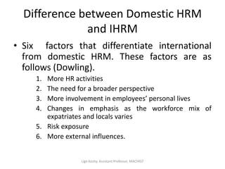 Difference between Domestic HRM
and IHRM
• Six factors that differentiate international
from domestic HRM. These factors are as
follows (Dowling).
1. More HR activities
2. The need for a broader perspective
3. More involvement in employees’ personal lives
4. Changes in emphasis as the workforce mix of
expatriates and locals varies
5. Risk exposure
6. More external influences.
Ligo Koshy, Assistant Professor, MACFAST
 