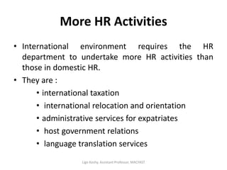 More HR Activities
• International environment requires the HR
department to undertake more HR activities than
those in domestic HR.
• They are :
• international taxation
• international relocation and orientation
• administrative services for expatriates
• host government relations
• language translation services
Ligo Koshy, Assistant Professor, MACFAST
 