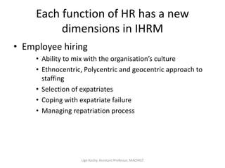 Each function of HR has a new
dimensions in IHRM
• Employee hiring
• Ability to mix with the organisation’s culture
• Ethnocentric, Polycentric and geocentric approach to
staffing
• Selection of expatriates
• Coping with expatriate failure
• Managing repatriation process
Ligo Koshy, Assistant Professor, MACFAST
 