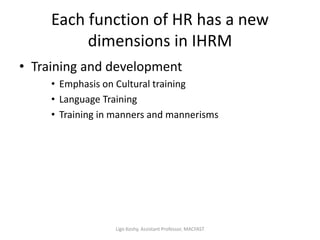 Each function of HR has a new
dimensions in IHRM
• Training and development
• Emphasis on Cultural training
• Language Training
• Training in manners and mannerisms
Ligo Koshy, Assistant Professor, MACFAST
 