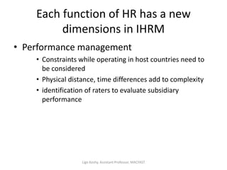 Each function of HR has a new
dimensions in IHRM
• Performance management
• Constraints while operating in host countries need to
be considered
• Physical distance, time differences add to complexity
• identification of raters to evaluate subsidiary
performance
Ligo Koshy, Assistant Professor, MACFAST
 