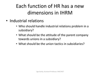 Each function of HR has a new
dimensions in IHRM
• Industrial relations
• Who should handle industrial relations problem in a
subsidiary?
• What should be the attitude of the parent company
towards unions in a subsidiary?
• What should be the union tactics in subsidiaries?
Ligo Koshy, Assistant Professor, MACFAST
 