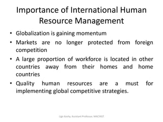Importance of International Human
Resource Management
• Globalization is gaining momentum
• Markets are no longer protected from foreign
competition
• A large proportion of workforce is located in other
countries away from their homes and home
countries
• Quality human resources are a must for
implementing global competitive strategies.
Ligo Koshy, Assistant Professor, MACFAST
 