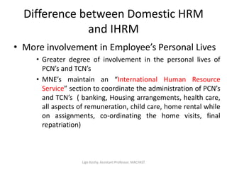 Difference between Domestic HRM
and IHRM
• More involvement in Employee’s Personal Lives
• Greater degree of involvement in the personal lives of
PCN’s and TCN’s
• MNE’s maintain an “International Human Resource
Service” section to coordinate the administration of PCN’s
and TCN’s ( banking, Housing arrangements, health care,
all aspects of remuneration, child care, home rental while
on assignments, co-ordinating the home visits, final
repatriation)
Ligo Koshy, Assistant Professor, MACFAST
 