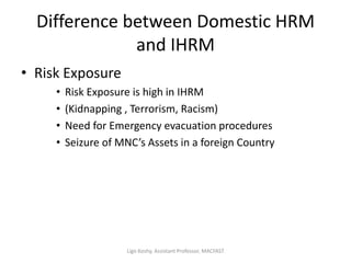 Difference between Domestic HRM
and IHRM
• Risk Exposure
• Risk Exposure is high in IHRM
• (Kidnapping , Terrorism, Racism)
• Need for Emergency evacuation procedures
• Seizure of MNC’s Assets in a foreign Country
Ligo Koshy, Assistant Professor, MACFAST
 