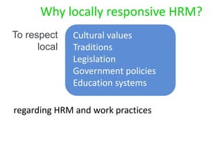 Cultural values
Traditions
Legislation
Government policies
Education systems
Why locally responsive HRM?
regarding HRM and work practices
To respect
local
 