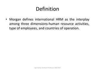 Definition
• Morgan defines international HRM as the interplay
among three dimensions-human resource activities,
type of employees, and countries of operation.
Ligo Koshy, Assistant Professor, MACFAST
 