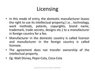 Licensing
• In this mode of entry, the domestic manufacturer leases
the right to use its intellectual property,( i.e. , technology,
work methods, patents, copyrights, brand name,
trademark, trade secrets, designs etc.) to a manufacturer
in foreign country for a fee.
• Manufacturer in the domestic country is called licensor
and manufacturer in the foreign country is called
licensee.
• The agreement does not transfer ownership of the
intellectual property.
• Eg: Walt Disney, Pepsi-Cola, Coca-Cola
Ligo Koshy, Assistant Professor, MACFAST
 