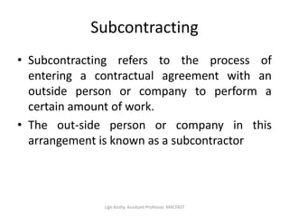 Subcontracting
• Subcontracting refers to the process of
entering a contractual agreement with an
outside person or company to perform a
certain amount of work.
• The out-side person or company in this
arrangement is known as a subcontractor
Ligo Koshy, Assistant Professor, MACFAST
 