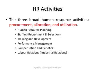 HR Activities
• The three broad human resource activities:
procurement, allocation, and utilization.
• Human Resource Planning
• Staffing(Recruitment & Selection)
• Training and Development
• Performance Management
• Compensation and Benefits
• Labour Relations ( Industrial Relations)
Ligo Koshy, Assistant Professor, MACFAST
 