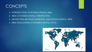 CONCEPTS
► INTRODUCTION TO INTERNATIONAL HRM
► HRM AT INTERNATIONAL PERSPECTIVE
► DISTINCTION BETWEEN DOMESTIC AND INTERNATIONAL HRM
► HRM CHALLENGES AT INTERNATIONAL LEVEL
 