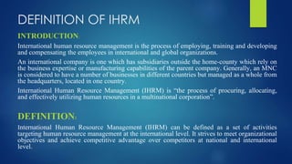 DEFINITION OF IHRM
INTRODUCTION:
International human resource management is the process of employing, training and developing
and compensating the employees in international and global organizations.
An international company is one which has subsidiaries outside the home-county which rely on
the business expertise or manufacturing capabilities of the parent company. Generally, an MNC
is considered to have a number of businesses in different countries but managed as a whole from
the headquarters, located in one country.
International Human Resource Management (IHRM) is “the process of procuring, allocating,
and effectively utilizing human resources in a multinational corporation”.
DEFINITION:
International Human Resource Management (IHRM) can be defined as a set of activities
targeting human resource management at the international level. It strives to meet organizational
objectives and achieve competitive advantage over competitors at national and international
level.
 