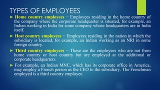 TYPES OF EMPLOYEES
► Home country employees − Employees residing in the home country of
the company where the corporate headquarter is situated, for example, an
Indian working in India for some company whose headquarters are in India
itself.
► Host country employees − Employees residing in the nation in which the
subsidiary is located, for example, an Indian working as an NRI in some
foreign country.
► Third country employees − These are the employees who are not from
home country or host country but are employed at the additional or
corporate headquarters.
► For example, an Indian MNC, which has its corporate office in America,
may employ a French person as the CEO to the subsidiary. The Frenchman
employed is a third country employee.
 