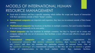 MODELS OF INTERNATIONAL HUMAN
RESOURCE MANAGEMENT
► Each term is distinct and has a specific meaning which define the scope and degree of interaction
with their operations outside of their “home” country.
► International companies are importers and exporters, they have no investment outside of their home
country.
► Multinational companies has locations or facilities in multiple countries, but each location functions
in its own way, essentially as its own entity.
► Global companies also has locations in multiple countries, but they’ve figured out to create one
company culture with one set of processes that facilitate a more efficient and effective single global
organization.
► Transnational companies are much more complex organizations. It's
a commercial enterprise that operates substantial facilities, does business in more than
one country and does not consider any particular country its national home. One of
the significant advantages of a transnational company is that they are able to maintain a greater
degree of responsiveness to the local markets where they maintain facilities.
 